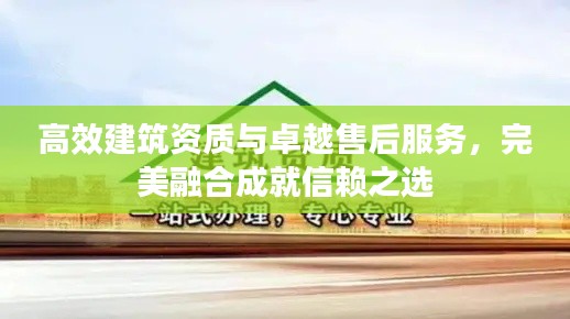 高效建筑资质与卓越售后服务,完美融合成就信赖之选