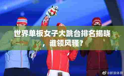 世界单板女子大跳台排名揭晓,谁领风骚?