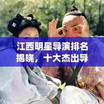 江西明星导演排名揭晓，十大杰出导演榜单重磅出炉！