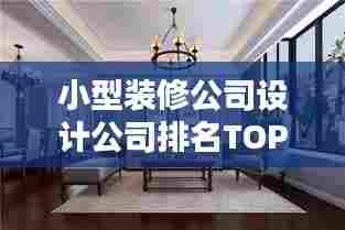 小型装修公司设计公司排名TOP榜,探寻行业领军者