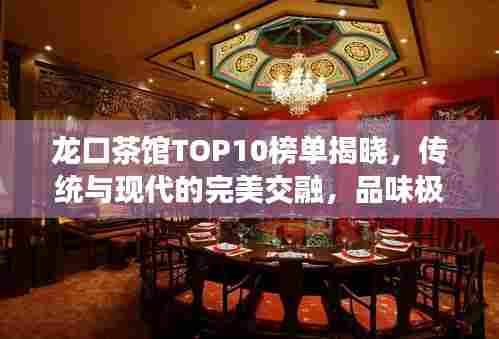 龙口茶馆TOP10榜单揭晓,传统与现代的完美交融,品味极致茶艺时光