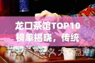 龙口茶馆TOP10榜单揭晓,传统与现代的完美交融,品味极致茶艺时光
