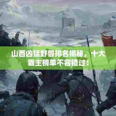 山西凶猛野兽排名揭秘，十大霸主榜单不容错过！