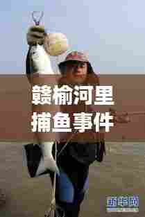 赣榆河里捕鱼事件揭秘,最新视频曝光,事件真相与公众关切全解析