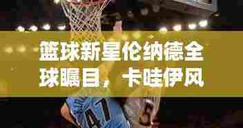 篮球新星伦纳德全球瞩目,卡哇伊风采闪耀世界排名之巅