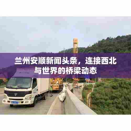 兰州安顺新闻头条，连接西北与世界的桥梁动态