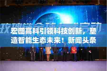 宏图高科引领科技创新,塑造智能生态未来!新闻头条抢先看