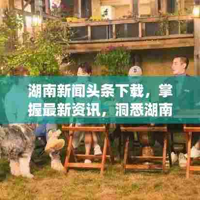 湖南新闻头条下载,掌握最新资讯,洞悉湖南发展动态