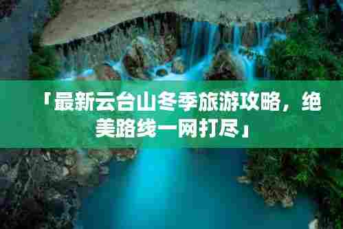 「最新云台山冬季旅游攻略，绝美路线一网打尽」