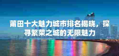 莆田十大魅力城市排名揭晓,探寻繁荣之城的无限魅力