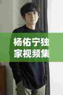 杨佑宁独家视频集锦,揭秘多才多艺艺人的魅力世界