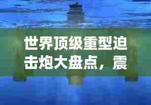 世界顶级重型迫击炮大盘点,震撼排名,不容错过!