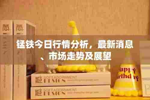 锰铁今日行情分析，最新消息、市场走势及展望
