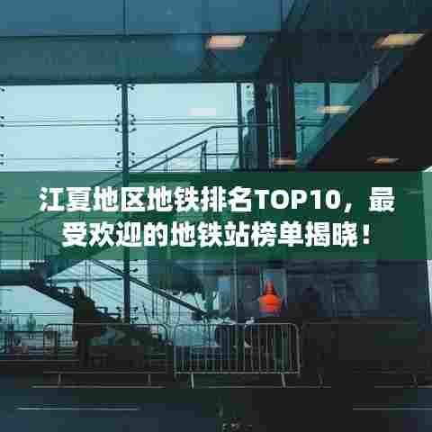 江夏地区地铁排名TOP10，最受欢迎的地铁站榜单揭晓！