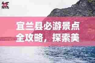 宜兰县必游景点全攻略,探索美丽的宝岛之旅!
