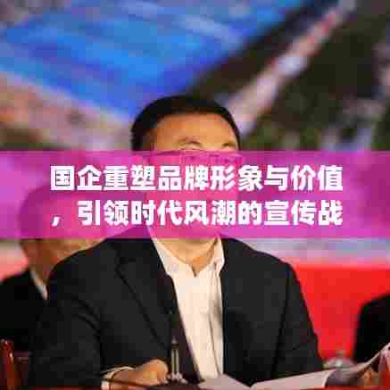 国企重塑品牌形象与价值,引领时代风潮的宣传战略