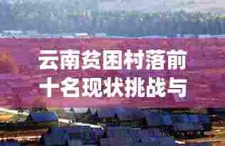 云南贫困村落前十名现状挑战与未来展望,深度解析贫困根源与振兴之路
