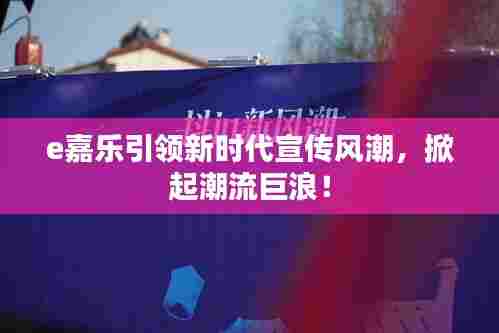 e嘉乐引领新时代宣传风潮，掀起潮流巨浪！