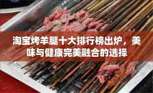 淘宝烤羊腿十大排行榜出炉，美味与健康完美融合的选择