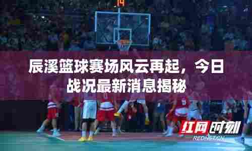 辰溪篮球赛场风云再起，今日战况最新消息揭秘