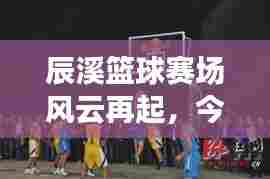 辰溪篮球赛场风云再起,今日战况最新消息揭秘