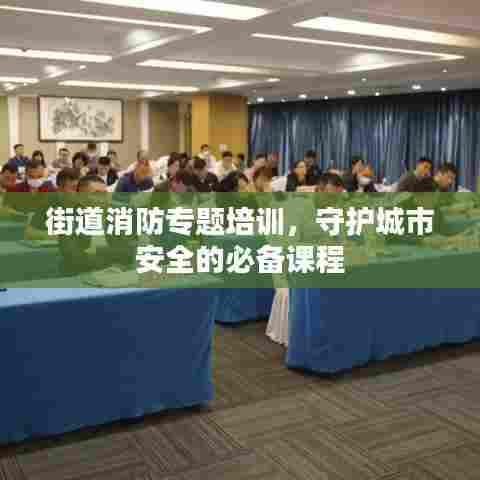 街道消防专题培训，守护城市安全的必备课程