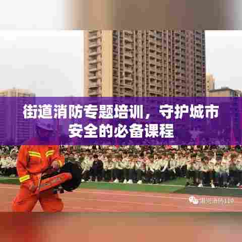 街道消防专题培训,守护城市安全的必备课程
