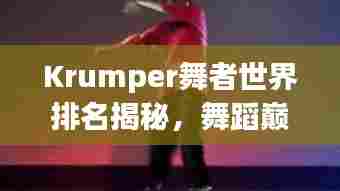 Krumper舞者世界排名揭秘，舞蹈巅峰的荣耀之旅