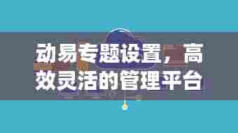 动易专题设置，高效灵活的管理平台，助力打造卓越专题体验