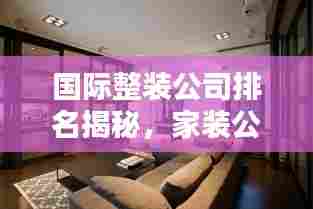 国际整装公司排名揭秘，家装公司热门榜单