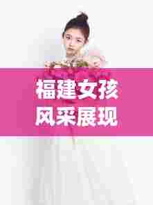 福建女孩风采展现,才华横溢的闽南之花TOP10