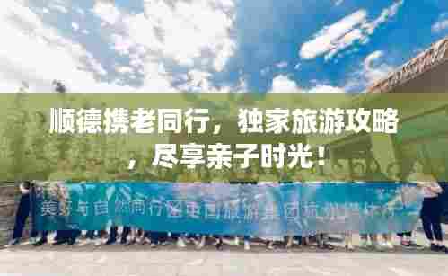 顺德携老同行,独家旅游攻略,尽享亲子时光!