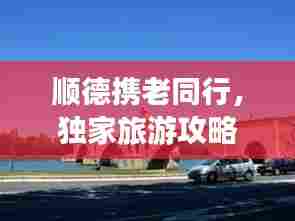 顺德携老同行,独家旅游攻略,尽享亲子时光!
