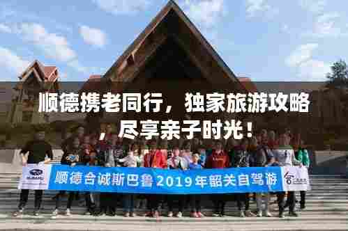 顺德携老同行,独家旅游攻略,尽享亲子时光!