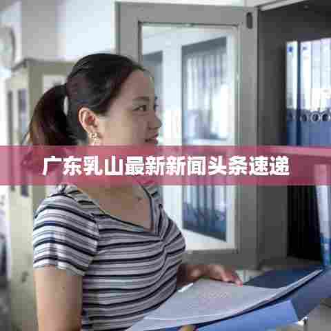 广东乳山最新新闻头条速递