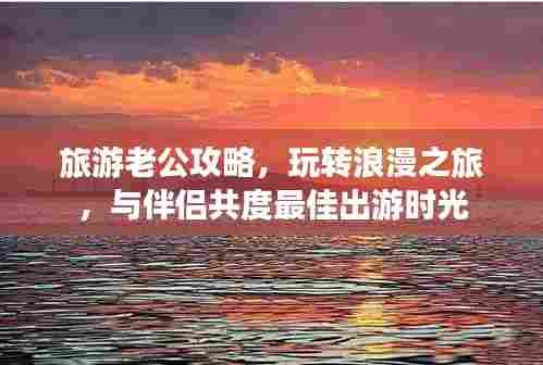 旅游老公攻略，玩转浪漫之旅，与伴侣共度最佳出游时光