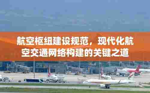 航空枢纽建设规范,现代化航空交通网络构建的关键之道