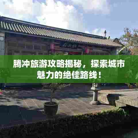 腾冲旅游攻略揭秘，探索城市魅力的绝佳路线！