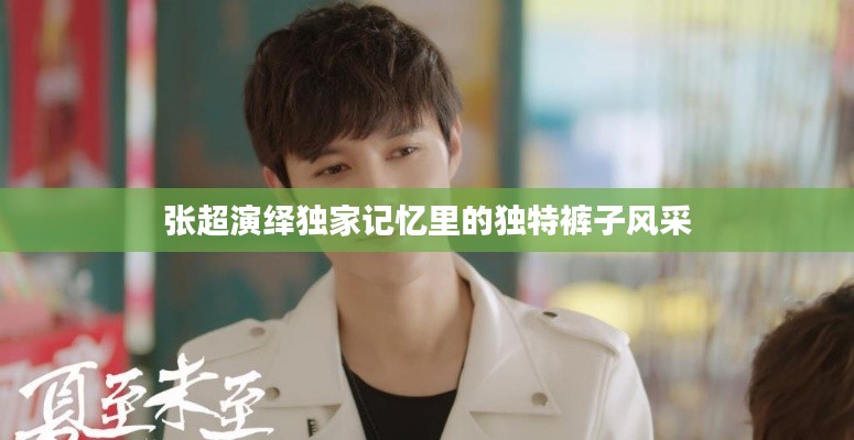 张超演绎独家记忆里的独特裤子风采