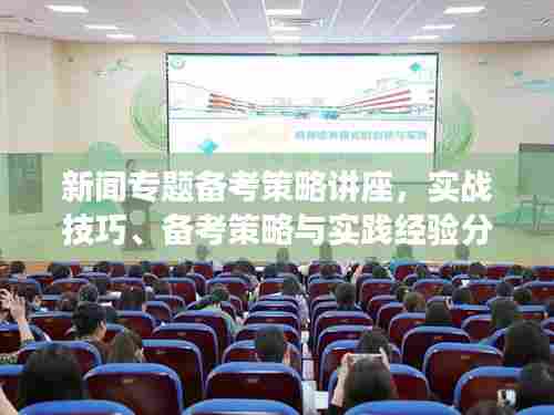 新闻专题备考策略讲座,实战技巧、备考策略与实践经验分享