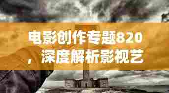 电影创作专题820，深度解析影视艺术，拓展艺术视野