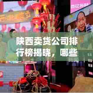 陕西卖货公司排行榜揭晓,哪些企业独占鳌头?