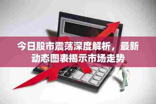 今日股市震荡深度解析，最新动态图表揭示市场走势
