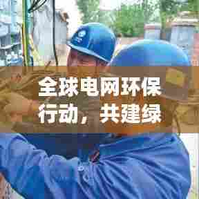 全球电网环保行动,共建绿色家园,守护蓝天电力梦