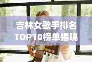吉林女歌手排名TOP10榜单揭晓！